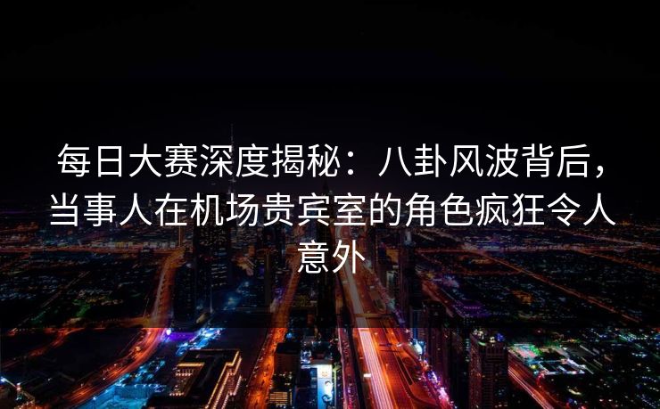 每日大赛深度揭秘：八卦风波背后，当事人在机场贵宾室的角色疯狂令人意外