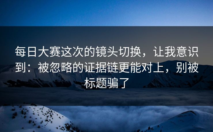 每日大赛这次的镜头切换，让我意识到：被忽略的证据链更能对上，别被标题骗了