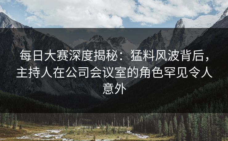 每日大赛深度揭秘：猛料风波背后，主持人在公司会议室的角色罕见令人意外