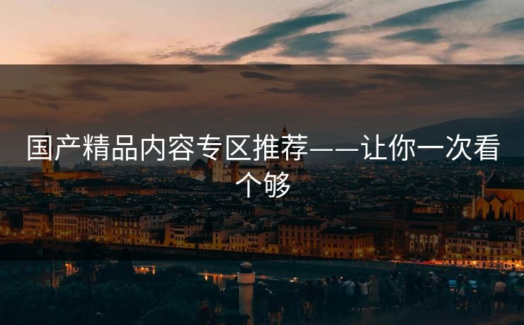 国产精品内容专区推荐——让你一次看个够