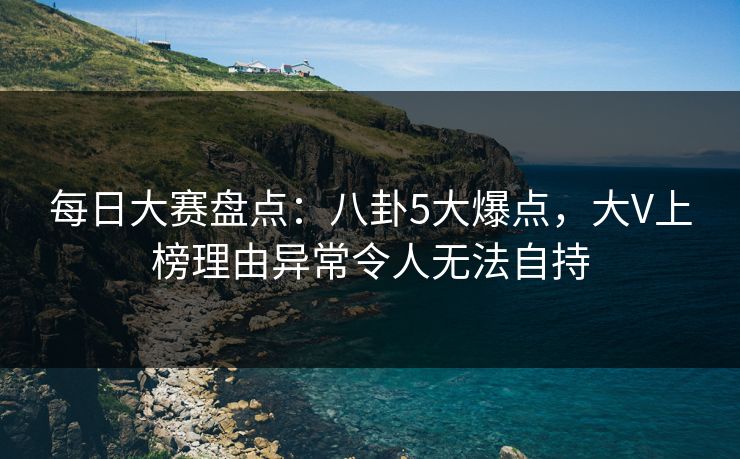 每日大赛盘点：八卦5大爆点，大V上榜理由异常令人无法自持