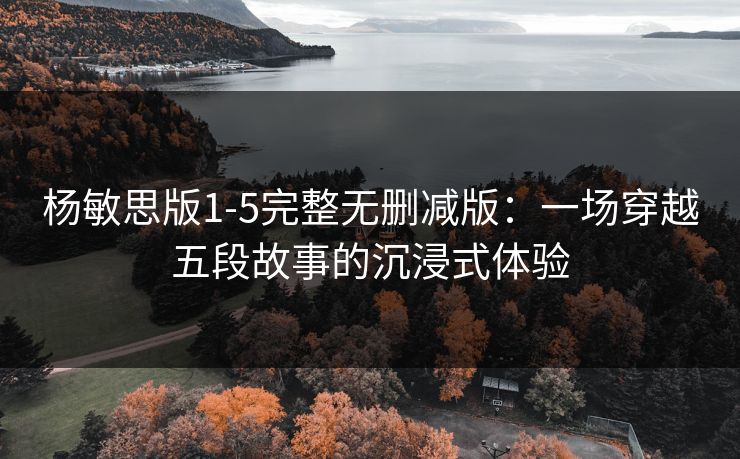 杨敏思版1-5完整无删减版:一场穿越五段故事的沉浸式体验 杨敏思版1-5完整无删减版:一场穿越五段故事的沉浸式体验