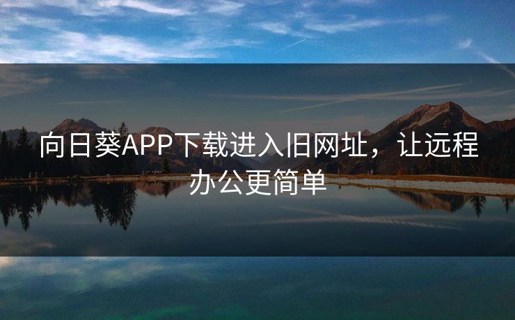 向日葵APP下载进入旧网址,让远程办公更简单 向日葵APP下载进入旧网址,让远程办公更简单