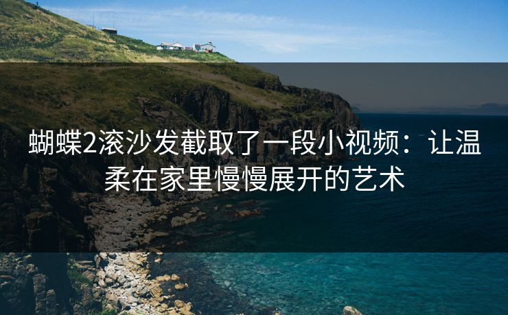 蝴蝶2滚沙发截取了一段小视频:让温柔在家里慢慢展开的艺术 蝴蝶2滚沙发截取了一段小视频:让温柔在家里慢慢展开的艺术