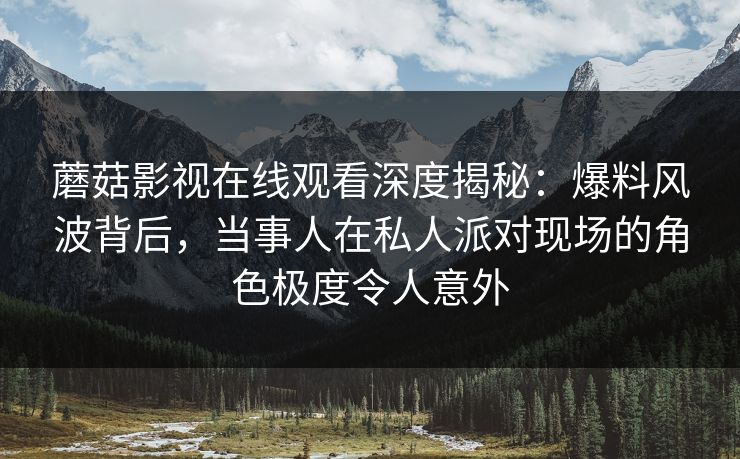 蘑菇影视在线观看深度揭秘:爆料风波背后,当事人在私人派对现场的角色极度令人意外 蘑菇影视在线观看深度揭秘:爆料风波背后,当事人在私人派对现场的角色极度令人意外