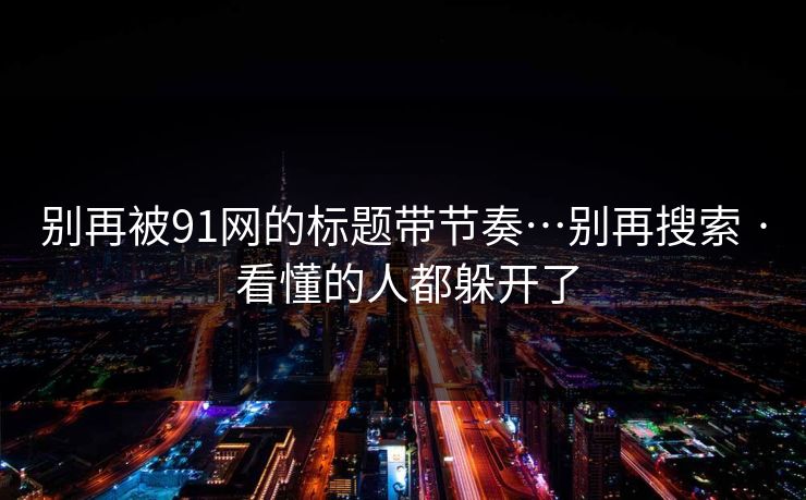 别再被91网的标题带节奏…别再搜索 · 看懂的人都躲开了